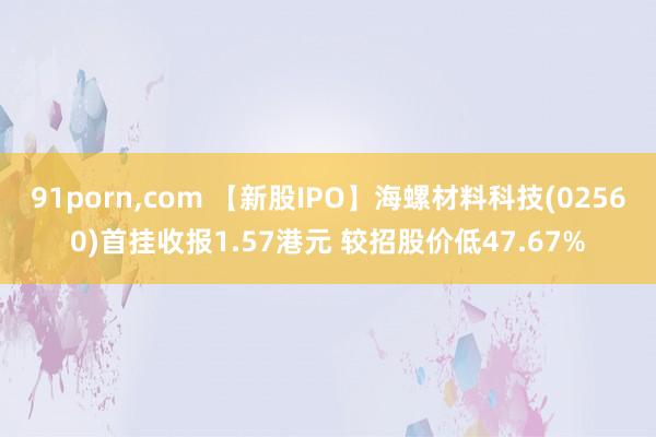 91porn，com 【新股IPO】海螺材料科技(02560)首挂收报1.57港元 较招股价低47.67%