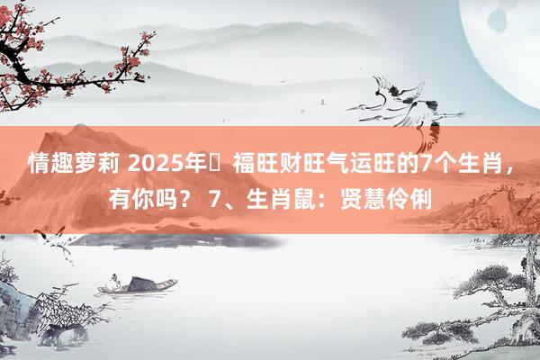 情趣萝莉 2025年‌福旺财旺气运旺的7个生肖，有你吗？ 7、生肖鼠：贤慧伶俐