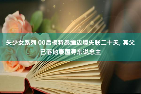 失少女系列 00后模特泰缅边境失联二十天， 其父已落地泰国寻东说念主