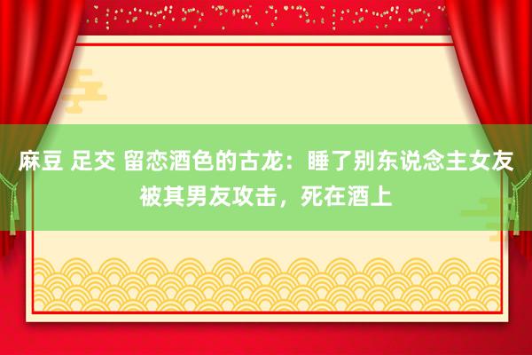 麻豆 足交 留恋酒色的古龙：睡了别东说念主女友被其男友攻击，死在酒上