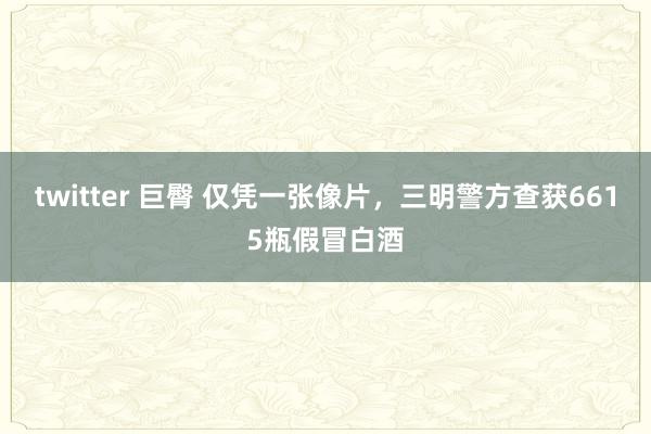 twitter 巨臀 仅凭一张像片，三明警方查获6615瓶假冒白酒