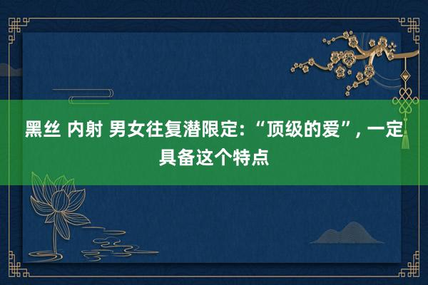 黑丝 内射 男女往复潜限定: “顶级的爱”， 一定具备这个特点