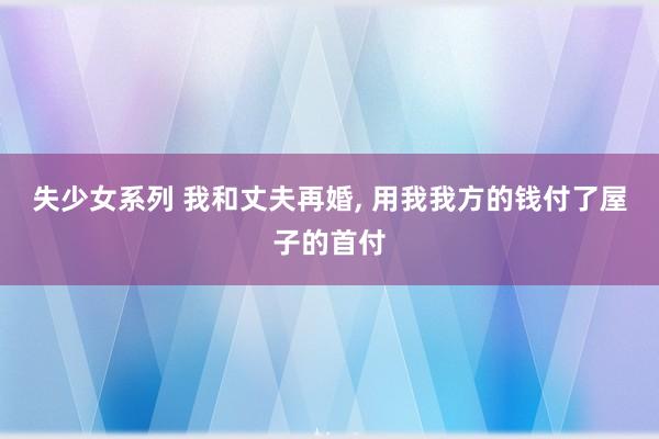 失少女系列 我和丈夫再婚， 用我我方的钱付了屋子的首付