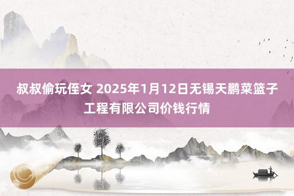 叔叔偷玩侄女 2025年1月12日无锡天鹏菜篮子工程有限公司价钱行情