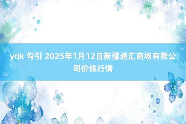 yqk 勾引 2025年1月12日新疆通汇商场有限公司价钱行情