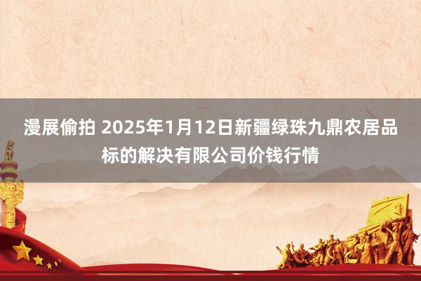 漫展偷拍 2025年1月12日新疆绿珠九鼎农居品标的解决有限公司价钱行情