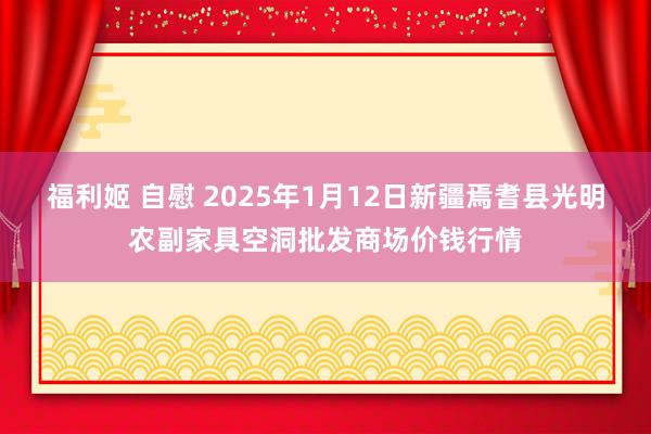 福利姬 自慰 2025年1月12日新疆焉耆县光明农副家具空洞批发商场价钱行情