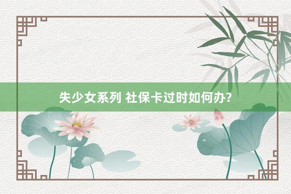 失少女系列 社保卡过时如何办?