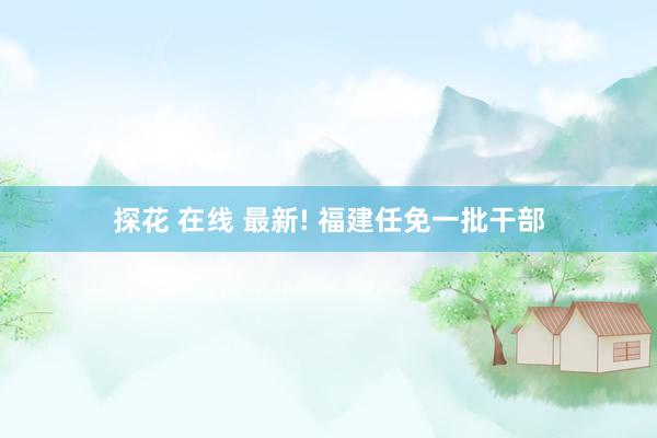 探花 在线 最新! 福建任免一批干部