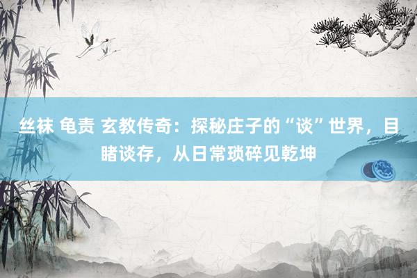 丝袜 龟责 玄教传奇：探秘庄子的“谈”世界，目睹谈存，从日常琐碎见乾坤