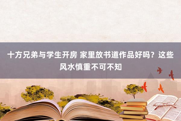 十方兄弟与学生开房 家里放书道作品好吗？这些风水慎重不可不知