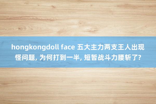 hongkongdoll face 五大主力两支王人出现怪问题， 为何打到一半， 短暂战斗力腰斩了?