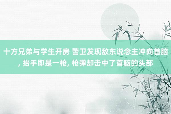 十方兄弟与学生开房 警卫发现敌东说念主冲向首脑， 抬手即是一枪， 枪弹却击中了首脑的头部