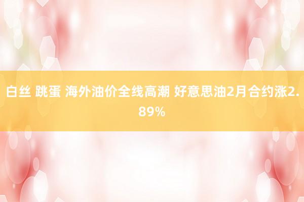 白丝 跳蛋 海外油价全线高潮 好意思油2月合约涨2.89%