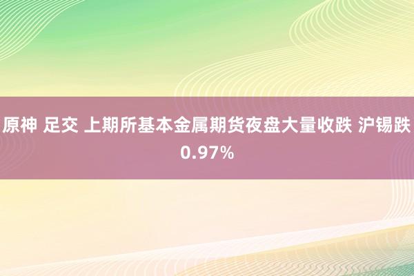 原神 足交 上期所基本金属期货夜盘大量收跌 沪锡跌0.97%