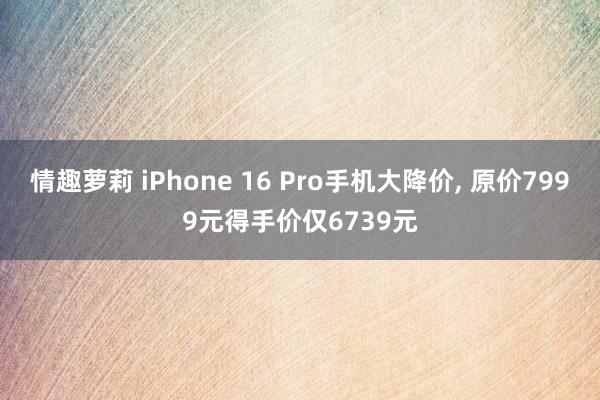 情趣萝莉 iPhone 16 Pro手机大降价， 原价7999元得手价仅6739元