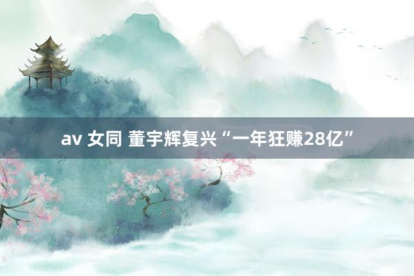 av 女同 董宇辉复兴“一年狂赚28亿”