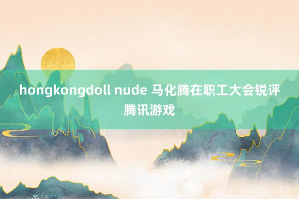 hongkongdoll nude 马化腾在职工大会锐评腾讯游戏