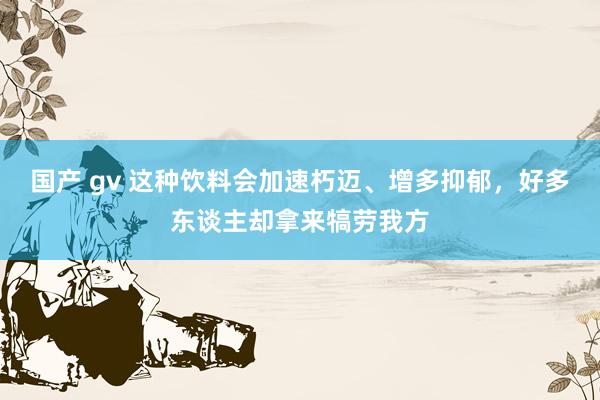 国产 gv 这种饮料会加速朽迈、增多抑郁，好多东谈主却拿来犒劳我方