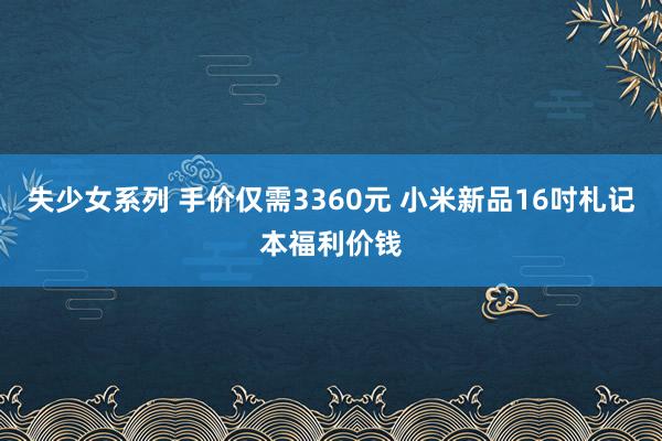 失少女系列 手价仅需3360元 小米新品16吋札记本福利价钱