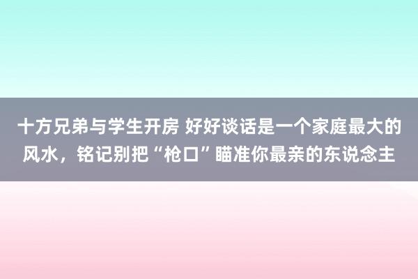 十方兄弟与学生开房 好好谈话是一个家庭最大的风水，铭记别把“枪口”瞄准你最亲的东说念主